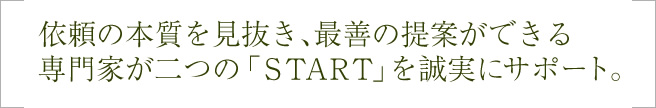 依頼の本質を見抜き、最善の提案ができる専門家が2つのstartを誠実にサポート